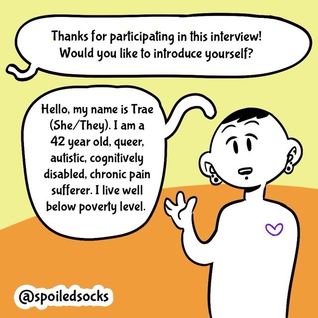 Comic with orange/yellow background. Person in black/white. Text balloons.
- Thanks for participating in this interview! Would you like to introduce yourself?
- Hello, my name is Trae (She/they). I am a 42 year old, queer, autistic, cognitievly disabled, chronic pain sufferer. I live below poverty level.