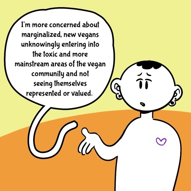Comic with orange/yellow background. Person in black/white. Text balloons.
- I'm more concerned about marginalized, new vegans unknowingly entering into the toxic and more mainstream areas of the vegan community and not seeing themselves represented or valued.