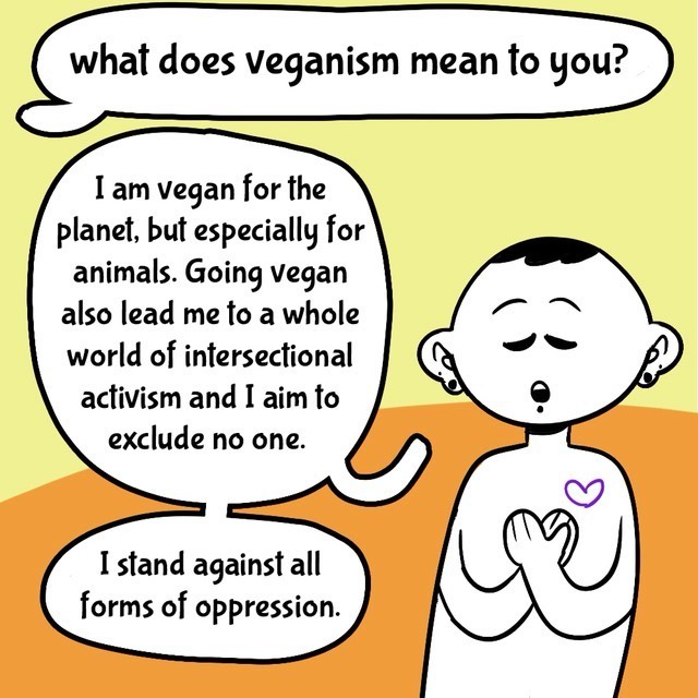 Comic with orange/yellow background. Person in black/white. Text balloons.
- What does veganism mean to you?
- I am vegan for the planet, but especially for animals. Going vegan also lead me to a whole world of intersectional activism and I aim to exclude no one.
- I stand against all forms of oppressions.