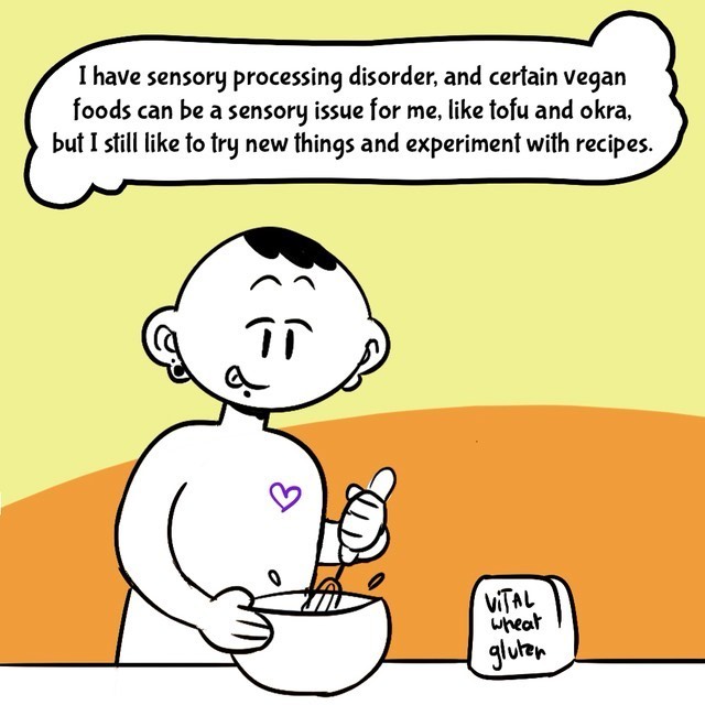 Comic with orange/yellow background. Person in black/white. Text balloons.
- I have sensory processing disorder, and certain vegan foods can be a sensory issue for me, like tofu and okra, but I still like to try new things and experiment with recipes.
- vital wheat gluten in the picuture