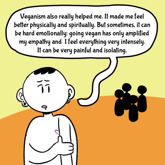Comic with orange/yellow background. Person in black/white. Text balloons.
- Veganism also really helped me. It made me feel better physically and spiritually. But sometimes, it can be hard emotionally: going vegan has only amplified my empathy and I feel everything very intensely. It can be very painful and isolating.