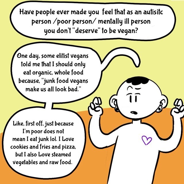 Comic with orange/yellow background. Person in black/white. Text balloons.
- Have people ever made you feel that as an autistic person/poor person/mentally ill person you don't "deserve" to be vegan?
- One day, some elitist vegans told me that I should only eat organic, whole food because, "junk food vegans make us all look bad".
- Like, first off, just because I'm poor does not mean I eat junk lol. I love cookies and fries and pizza, but I also love steamed vegetables and raw food.