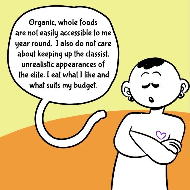 Comic with orange/yellow background. Person in black/white. Text balloons.
- Organic, whole foods are not easily accessible to me year round. I also do not care about keeping up the classist, unrealistic appearances of the elite. I eat wjhet I like and what suits my budget.