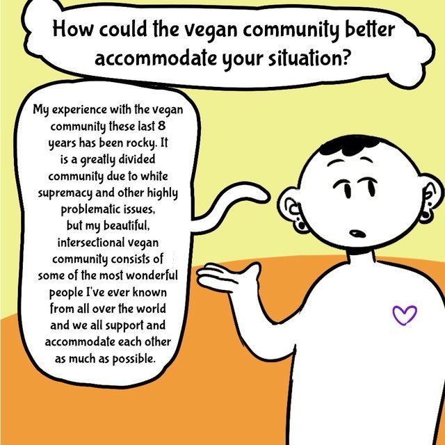 Comic with orange/yellow background. Person in black/white. Text balloons.
- How could the vegan community better accomodate your situation?
- My experience with the vegan community these last 8 years have been rocky. It is a greatly divided community due to a white supremacy and other highly problematic issues, but my beautiful intersectional vegan community consists of some of the most wondrful people I've evr known from all over the world and we all support and accomodate each other as much as possible.